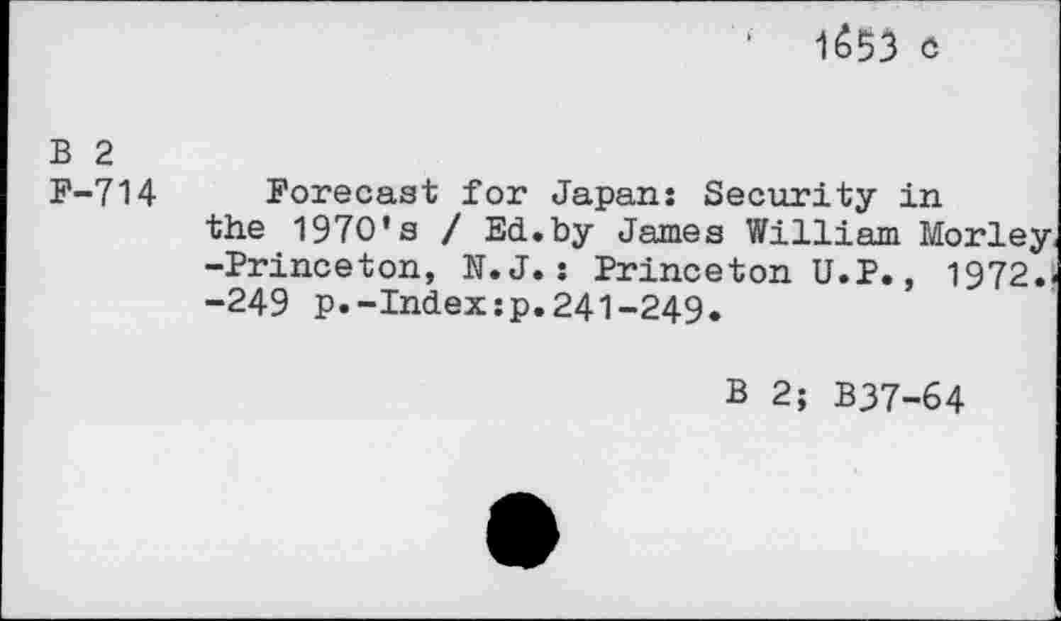 ﻿1&53 Ö
B 2 F-714
Forecast for Japan: Security in the 1970*s / Ed.by James William Morley -Princeton, N.J.: Princeton U.P., 1972.i -249 p.-Index:p.241-249.
B 2; B37-64